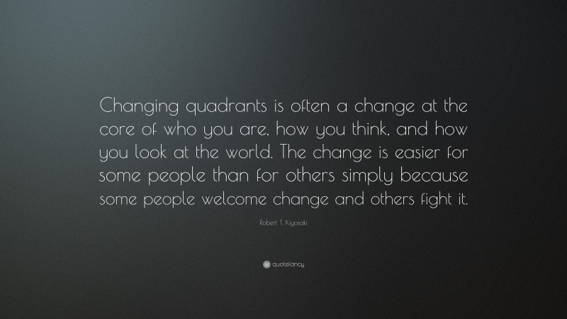 Robert T. Kiyosaki Quote: “Changing quadrants is often a change at the core of who you are, how you think, and how you look at the world. The change is easier for some people than for others simply because some people welcome change and others fight it.”