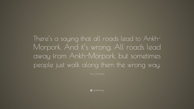 Terry Pratchett Quote: “There’s a saying that all roads lead to Ankh-Morpork. And it’s wrong. All roads lead away from Ankh-Morpork, but sometimes people just walk along them the wrong way.”