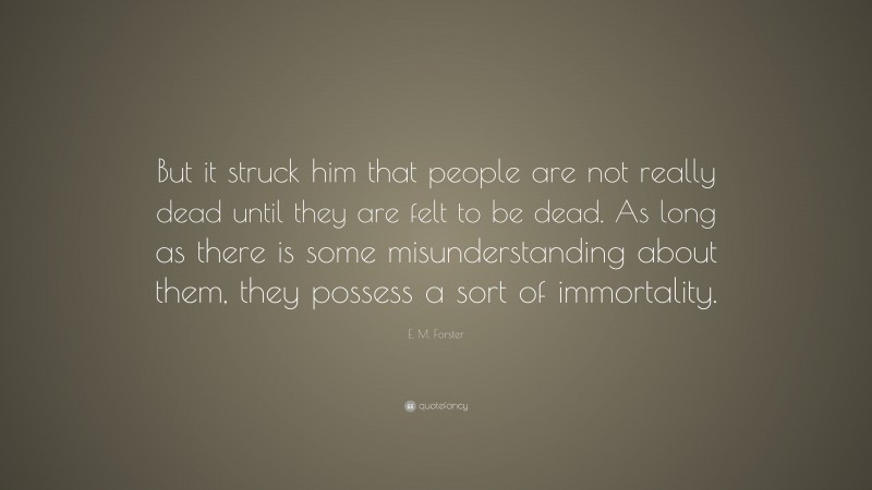 E. M. Forster Quote: “But it struck him that people are not really dead until they are felt to be dead. As long as there is some misunderstanding about them, they possess a sort of immortality.”