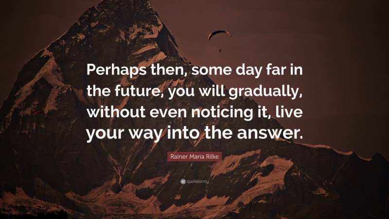 Rainer Maria Rilke Quote: “Perhaps then, some day far in the future, you will gradually, without even noticing it, live your way into the answer.”