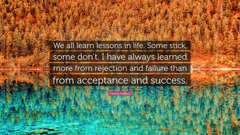 Henry Rollins Quote: “We all learn lessons in life. Some stick, some don’t. I have always learned more from rejection and failure than from acceptance and success.”