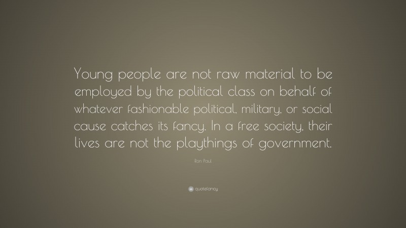 Ron Paul Quote: “Young people are not raw material to be employed by the political class on behalf of whatever fashionable political, military, or social cause catches its fancy. In a free society, their lives are not the playthings of government.”