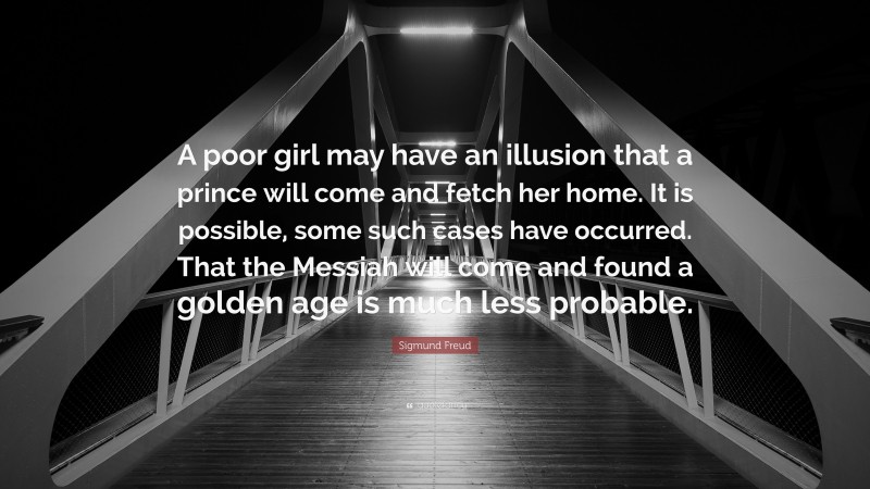 Sigmund Freud Quote: “A poor girl may have an illusion that a prince will come and fetch her home. It is possible, some such cases have occurred. That the Messiah will come and found a golden age is much less probable.”