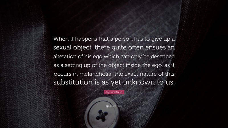 Sigmund Freud Quote: “When it happens that a person has to give up a sexual object, there quite often ensues an alteration of his ego which can only be described as a setting up of the object inside the ego, as it occurs in melancholia; the exact nature of this substitution is as yet unknown to us.”