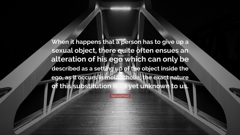 Sigmund Freud Quote: “When it happens that a person has to give up a sexual object, there quite often ensues an alteration of his ego which can only be described as a setting up of the object inside the ego, as it occurs in melancholia; the exact nature of this substitution is as yet unknown to us.”