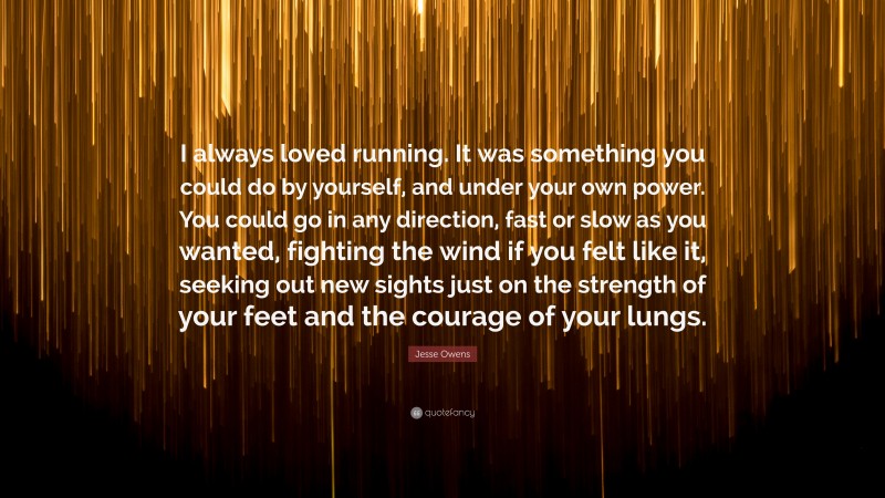 Jesse Owens Quote: “I always loved running. It was something you could do by yourself, and under your own power. You could go in any direction, fast or slow as you wanted, fighting the wind if you felt like it, seeking out new sights just on the strength of your feet and the courage of your lungs.”