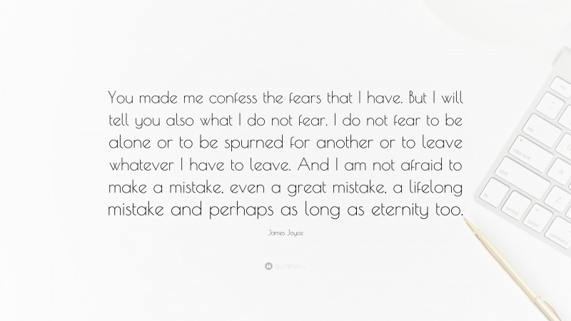 James Joyce Quote: “You made me confess the fears that I have. But I will tell you also what I do not fear. I do not fear to be alone or to be spurned for another or to leave whatever I have to leave. And I am not afraid to make a mistake, even a great mistake, a lifelong mistake and perhaps as long as eternity too.”
