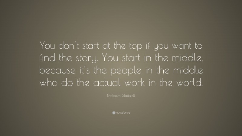 Malcolm Gladwell Quote: “You don’t start at the top if you want to find the story. You start in the middle, because it’s the people in the middle who do the actual work in the world.”