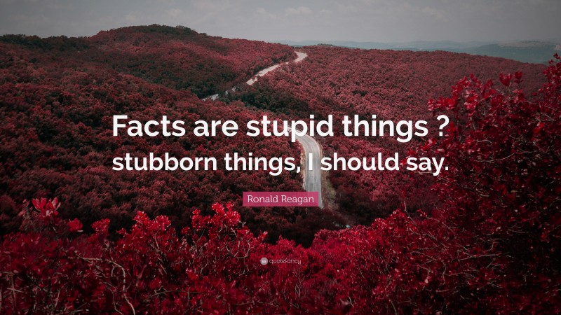 Ronald Reagan Quote: “Facts are stupid things ? stubborn things, I should say.”
