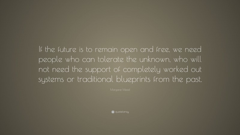 Margaret Mead Quote: “If the future is to remain open and free, we need people who can tolerate the unknown, who will not need the support of completely worked out systems or traditional blueprints from the past.”