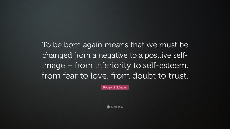 Robert H. Schuller Quote: “To be born again means that we must be changed from a negative to a positive self-image – from inferiority to self-esteem, from fear to love, from doubt to trust.”