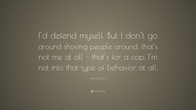 Henry Rollins Quote: “I’d defend myself. But I don’t go around shoving people around; that’s not me at all – that’s for a cop. I’m not into that type of behavior at all.”