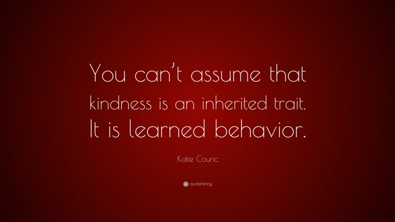 Katie Couric Quote: “You can’t assume that kindness is an inherited trait. It is learned behavior.”