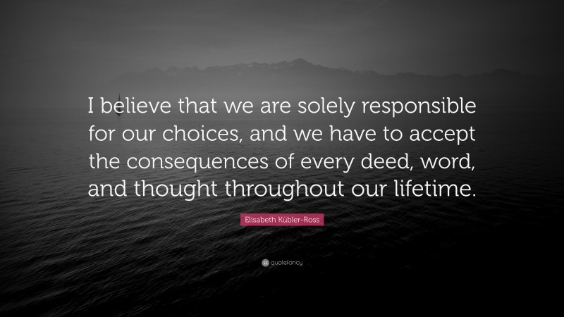 Elisabeth Kübler-Ross Quote: “I believe that we are solely responsible for our choices, and we have to accept the consequences of every deed, word, and thought throughout our lifetime.”