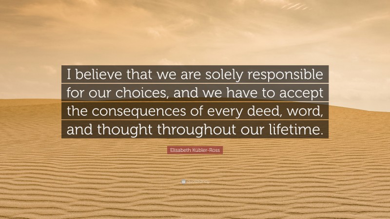 Elisabeth Kübler-Ross Quote: “I believe that we are solely responsible for our choices, and we have to accept the consequences of every deed, word, and thought throughout our lifetime.”