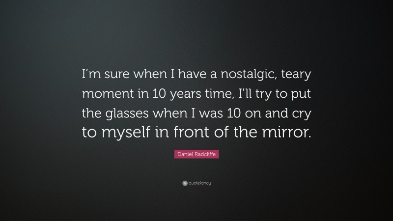 Daniel Radcliffe Quote: “I’m sure when I have a nostalgic, teary moment in 10 years time, I’ll try to put the glasses when I was 10 on and cry to myself in front of the mirror.”