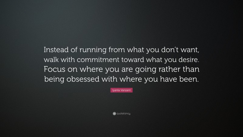Iyanla Vanzant Quote: “Instead of running from what you don’t want, walk with commitment toward what you desire. Focus on where you are going rather than being obsessed with where you have been.”