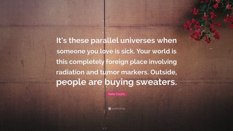 Katie Couric Quote: “It’s these parallel universes when someone you love is sick. Your world is this completely foreign place involving radiation and tumor markers. Outside, people are buying sweaters.”