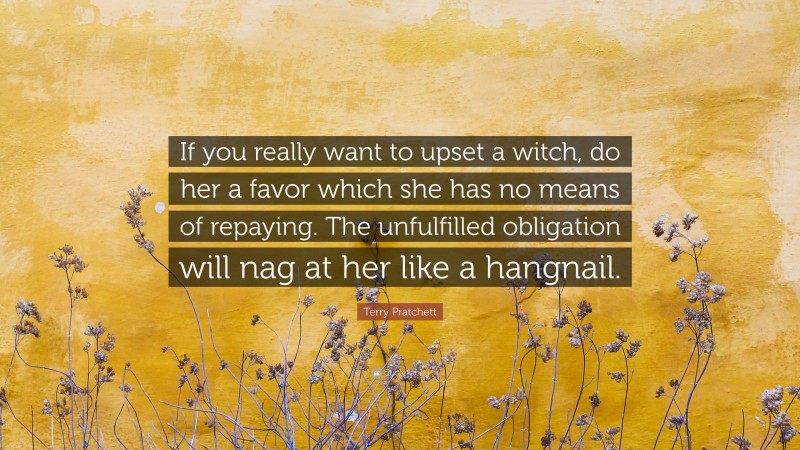Terry Pratchett Quote: “If you really want to upset a witch, do her a favor which she has no means of repaying. The unfulfilled obligation will nag at her like a hangnail.”