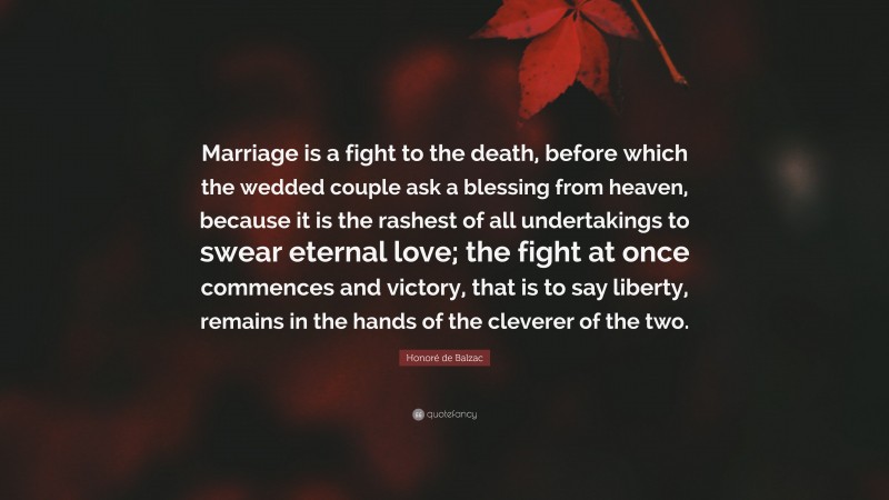Honoré de Balzac Quote: “Marriage is a fight to the death, before which the wedded couple ask a blessing from heaven, because it is the rashest of all undertakings to swear eternal love; the fight at once commences and victory, that is to say liberty, remains in the hands of the cleverer of the two.”