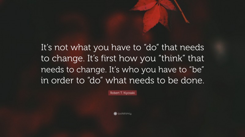Robert T. Kiyosaki Quote: “It’s not what you have to “do” that needs to change. It’s first how you “think” that needs to change. It’s who you have to “be” in order to “do” what needs to be done.”