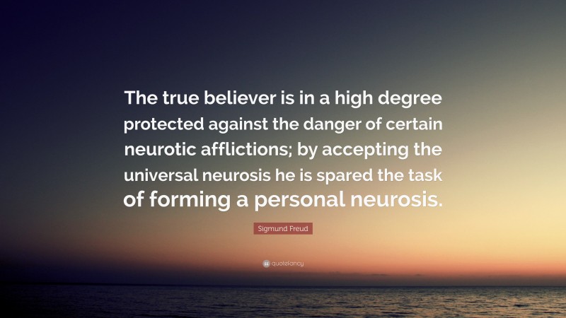 Sigmund Freud Quote: “The true believer is in a high degree protected against the danger of certain neurotic afflictions; by accepting the universal neurosis he is spared the task of forming a personal neurosis.”