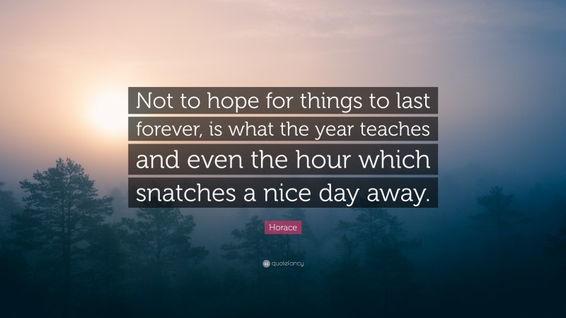 Horace Quote: “Not to hope for things to last forever, is what the year teaches and even the hour which snatches a nice day away.”