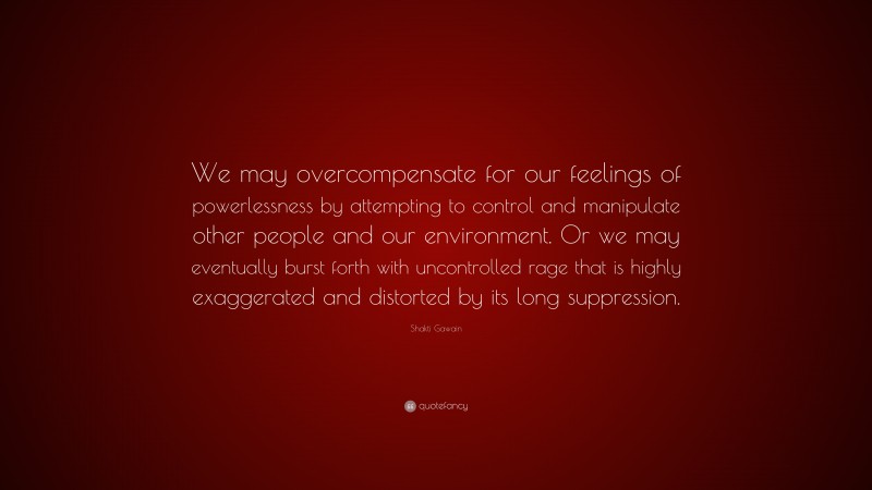 Shakti Gawain Quote: “We may overcompensate for our feelings of powerlessness by attempting to control and manipulate other people and our environment. Or we may eventually burst forth with uncontrolled rage that is highly exaggerated and distorted by its long suppression.”