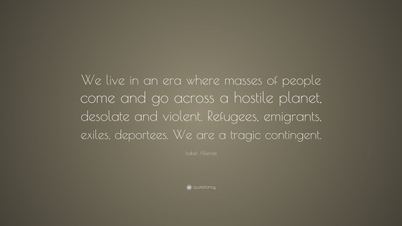 Isabel Allende Quote: “We live in an era where masses of people come and go across a hostile planet, desolate and violent. Refugees, emigrants, exiles, deportees. We are a tragic contingent.”