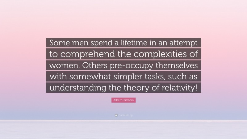 Albert Einstein Quote: “Some men spend a lifetime in an attempt to comprehend the complexities of women. Others pre-occupy themselves with somewhat simpler tasks, such as understanding the theory of relativity!”