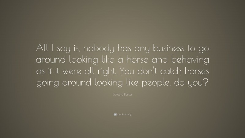 Dorothy Parker Quote: “All I say is, nobody has any business to go around looking like a horse and behaving as if it were all right. You don’t catch horses going around looking like people, do you?”