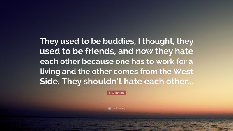 S. E. Hinton Quote: “They used to be buddies, I thought, they used to be friends, and now they hate each other because one has to work for a living and the other comes from the West Side. They shouldn’t hate each other...”