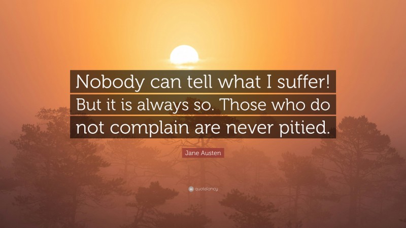 Jane Austen Quote: “Nobody can tell what I suffer! But it is always so. Those who do not complain are never pitied.”