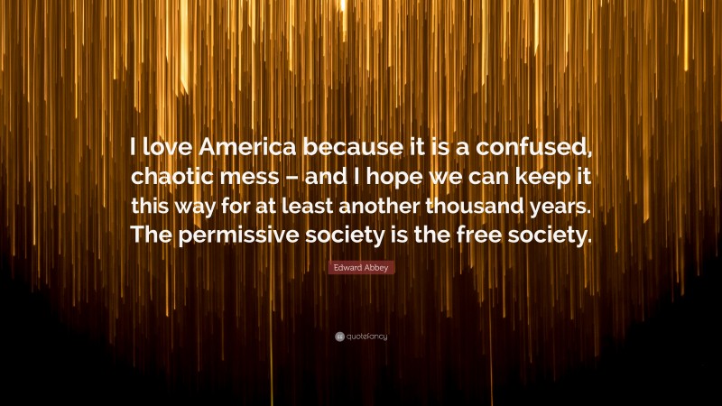 Edward Abbey Quote: “I love America because it is a confused, chaotic mess – and I hope we can keep it this way for at least another thousand years. The permissive society is the free society.”