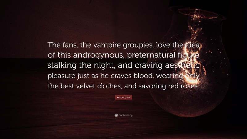 Anne Rice Quote: “The fans, the vampire groupies, love the idea of this androgynous, preternatural figure stalking the night, and craving aesthetic pleasure just as he craves blood, wearing only the best velvet clothes, and savoring red roses.”
