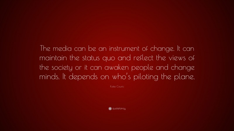 Katie Couric Quote: “The media can be an instrument of change. It can maintain the status quo and reflect the views of the society or it can awaken people and change minds. It depends on who’s piloting the plane.”