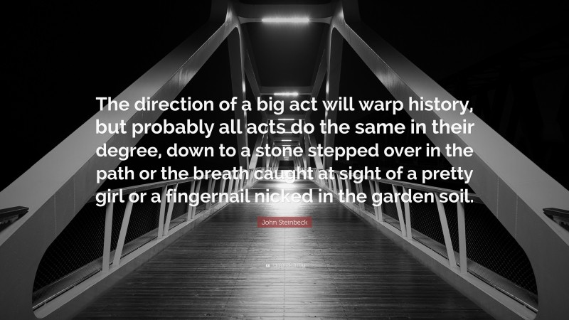 John Steinbeck Quote: “The direction of a big act will warp history, but probably all acts do the same in their degree, down to a stone stepped over in the path or the breath caught at sight of a pretty girl or a fingernail nicked in the garden soil.”