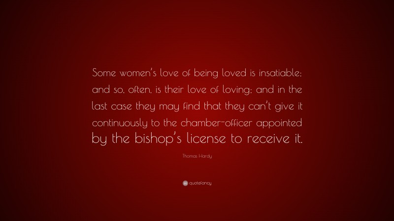 Thomas Hardy Quote: “Some women’s love of being loved is insatiable; and so, often, is their love of loving; and in the last case they may find that they can’t give it continuously to the chamber-officer appointed by the bishop’s license to receive it.”