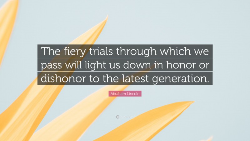 Abraham Lincoln Quote: “The fiery trials through which we pass will light us down in honor or dishonor to the latest generation.”