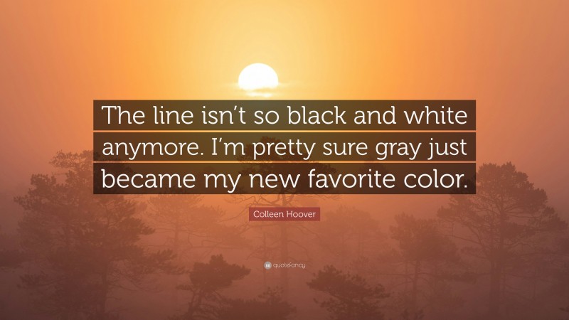 Colleen Hoover Quote: “The line isn’t so black and white anymore. I’m pretty sure gray just became my new favorite color.”