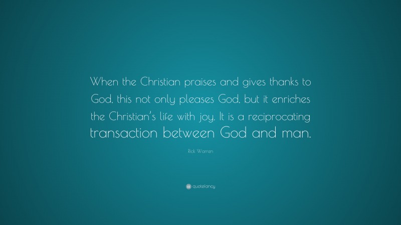 Rick Warren Quote: “When the Christian praises and gives thanks to God, this not only pleases God, but it enriches the Christian’s life with joy. It is a reciprocating transaction between God and man.”