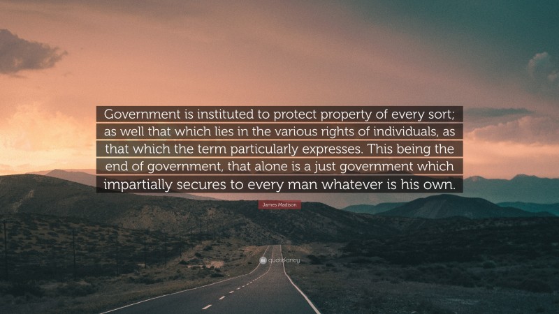 James Madison Quote: “Government is instituted to protect property of every sort; as well that which lies in the various rights of individuals, as that which the term particularly expresses. This being the end of government, that alone is a just government which impartially secures to every man whatever is his own.”