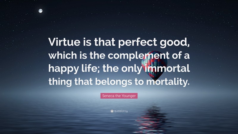 Seneca the Younger Quote: “Virtue is that perfect good, which is the complement of a happy life; the only immortal thing that belongs to mortality.”
