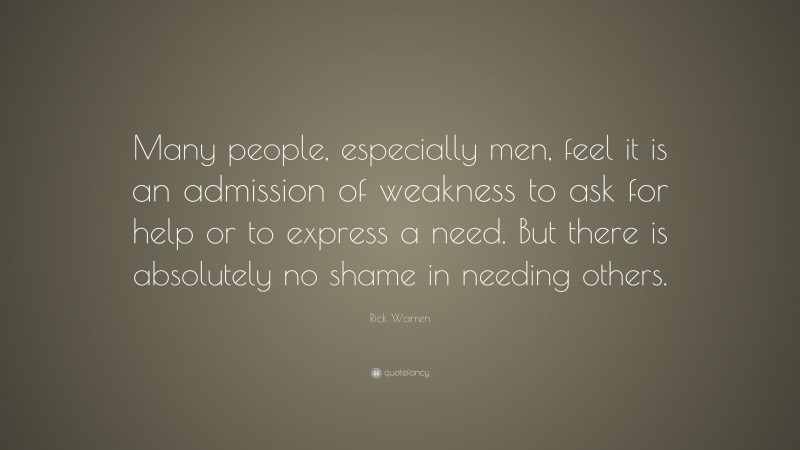Rick Warren Quote: “Many people, especially men, feel it is an admission of weakness to ask for help or to express a need. But there is absolutely no shame in needing others.”