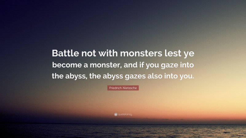 Friedrich Nietzsche Quote: “Battle not with monsters lest ye become a monster, and if you gaze into the abyss, the abyss gazes also into you.”