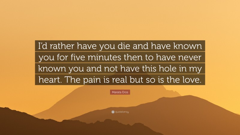 Marata Eros Quote: “I’d rather have you die and have known you for five minutes then to have never known you and not have this hole in my heart. The pain is real but so is the love.”