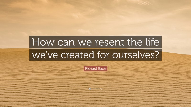 Richard Bach Quote: “How can we resent the life we’ve created for ourselves?”