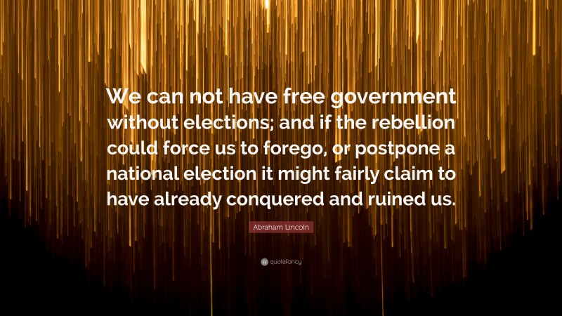 Abraham Lincoln Quote: “We can not have free government without elections; and if the rebellion could force us to forego, or postpone a national election it might fairly claim to have already conquered and ruined us.”