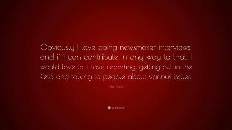 Katie Couric Quote: “Obviously I love doing newsmaker interviews, and if I can contribute in any way to that, I would love to. I love reporting, getting out in the field and talking to people about various issues.”