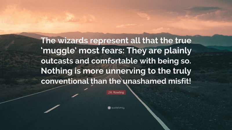J.K. Rowling Quote: “The wizards represent all that the true ‘muggle’ most fears: They are plainly outcasts and comfortable with being so. Nothing is more unnerving to the truly conventional than the unashamed misfit!”